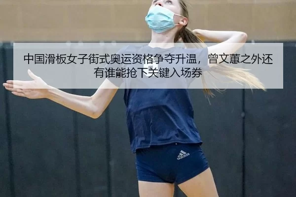 中国滑板女子街式奥运资格争夺升温，曾文蕙之外还有谁能抢下关键入场券
