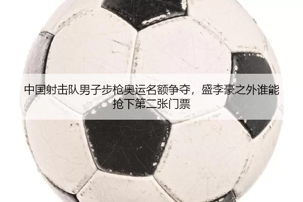 中国射击队男子步枪奥运名额争夺，盛李豪之外谁能抢下第二张门票